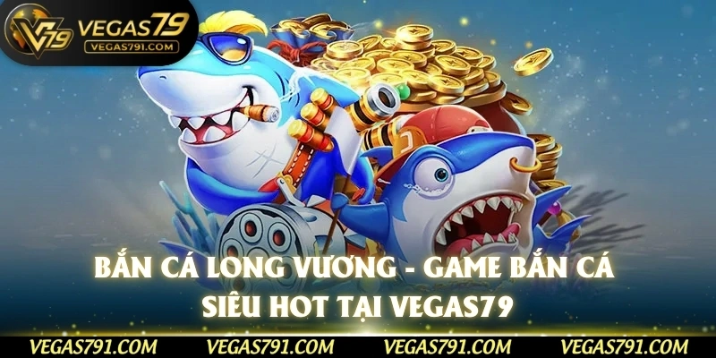 Bắn Cá Long Vương - Game Bắn Cá Siêu Hot Tại Vegas79